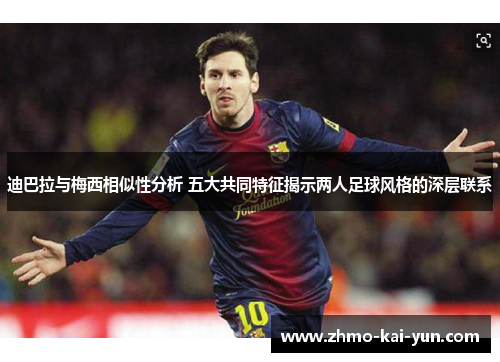 迪巴拉与梅西相似性分析 五大共同特征揭示两人足球风格的深层联系